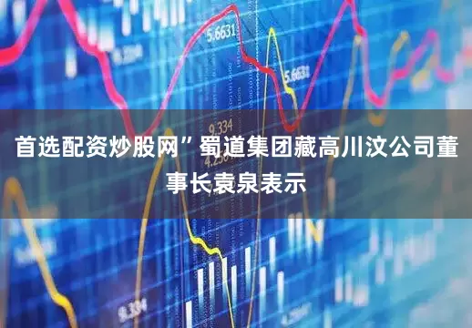 首选配资炒股网”蜀道集团藏高川汶公司董事长袁泉表示