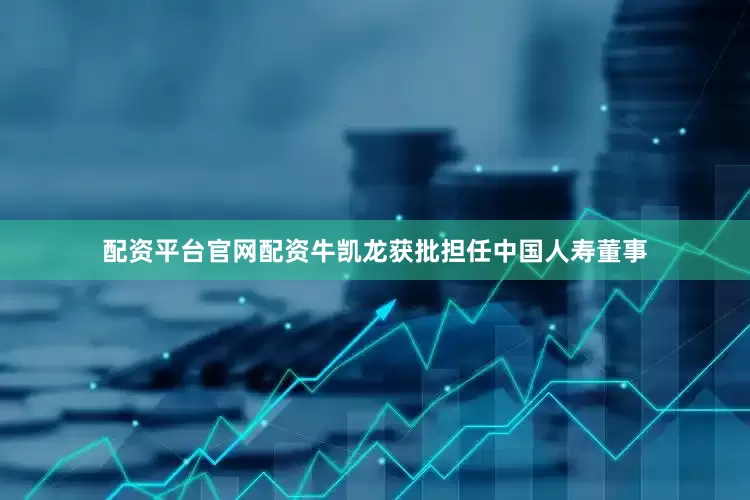 配资平台官网配资牛凯龙获批担任中国人寿董事