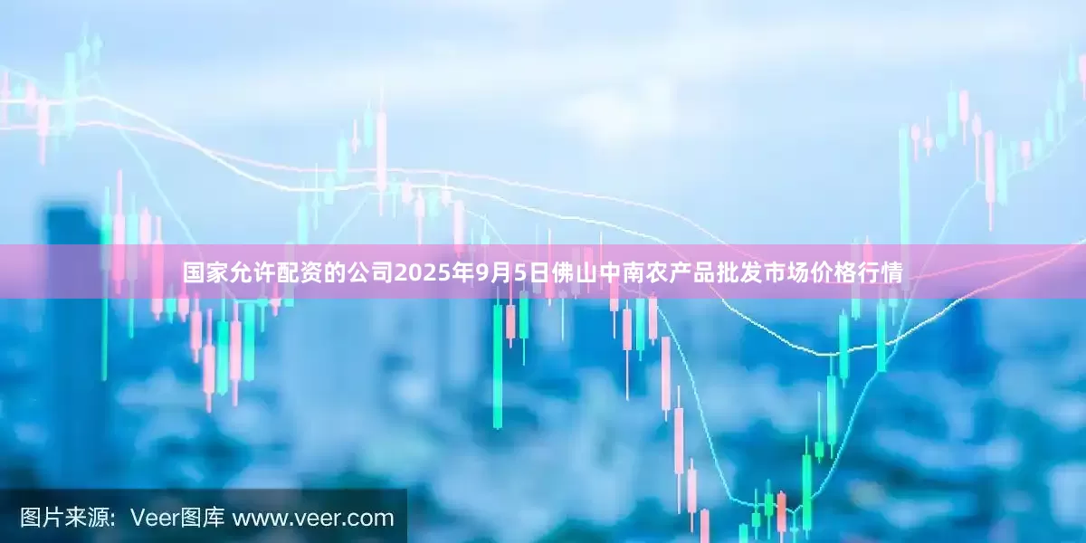 国家允许配资的公司2025年9月5日佛山中南农产品批发市场价格行情