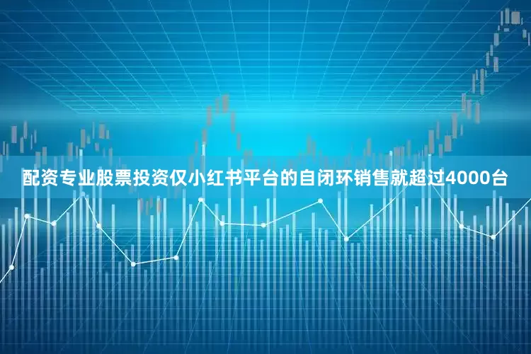 配资专业股票投资仅小红书平台的自闭环销售就超过4000台